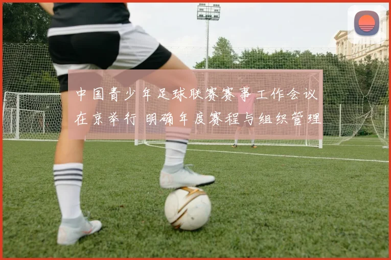 中国青少年足球联赛赛事工作会议在京举行 明确年度赛程与组织管理细则